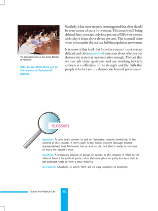 Social and Political Life 40
Similarly,ithasmorerecentlybeensuggestedthatthereshould
be reservation of seats for women. This issue is still being
debated.Sixtyyearsago,onlyfourpercentofMPswerewomen
andtodayitisjustaboveelevenpercent.Thisisasmallshare
whenyouconsiderthefactthathalfthepopulationarewomen.
It is issues of this kind that force the country to ask certain
difficult and often unresolved questions about whether our
democratic system is representative enough. The fact that
we can ask these questions and are working towards
answers is a reflection of the strength and the faith that
people in India have in a democratic form of government.
Why do you think there are so
few women in Parliament?
Discuss.
GLOSSARY
Approval: To give one’s consent to and be favourable towards something. In the
context of this chapter, it refers both to the formal consent (through elected
representatives) that Parliament has as well as the fact that it needs to continue
to enjoy the people’s trust.
Coalition: A temporary alliance of groups or parties. In this chapter, it refers to the
alliance formed by political parties after elections when no party has been able to
get adequate seats to form a clear majority.
Unresolved: Situations in which there are no easy solutions to problems.
The above photo shows a few women Members
of Parliament.
 