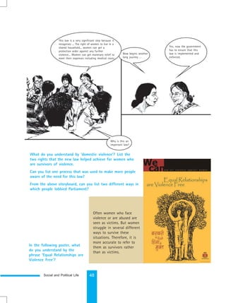Social and Political Life 48
What do you understand by ‘domestic violence’? List the
two rights that the new law helped achieve for women who
are survivors of violence.
Can you list one process that was used to make more people
aware of the need for this law?
From the above storyboard, can you list two different ways in
which people lobbied Parliament?
Often women who face
violence or are abused are
seen as victims. But women
struggle in several different
ways to survive these
situations. Therefore, it is
more accurate to refer to
them as survivors rather
than as victims.
In the following poster, what
do you understand by the
phrase ‘Equal Relationships are
Violence Free’?
Yes, now the government
has to ensure that this
law is implemented and
enforced.
Now begins another
long journey …
This law is a very significant step because it
recognises ... The right of women to live in a
shared household... women can get a
protection order against any further
violence... Women can get monetary relief to
meet their expenses including medical costs.
Why is this an
important law?
 