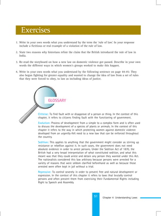 51
Criticise: To find fault with or disapprove of a person or thing. In the context of this
chapter, it refers to citizens finding fault with the functioning of government.
Evolution: Process of development from a simple to a complex form and is often used
to discuss the development of a species of plants or animals. In the context of this
chapter it refers to the way in which protecting women against domestic violence
developed from an urgently-felt need to a new law that can be enforced throughout
the country.
Sedition: This applies to anything that the government might consider as stirring up
resistance or rebellion against it. In such cases, the government does not need
absolute evidence in order to arrest persons. Under the Sedition Act of 1870, the
British had a very broad interpretation of what constituted sedition, and what this
meant was that they could arrest and detain any person they wanted under this Act.
The nationalists considered this law arbitrary because persons were arrested for a
variety of reasons that were seldom clarified beforehand as well as because those
arrested were often kept in jail without a trial.
Repressive: To control severely in order to prevent free and natural development or
expression. In the context of this chapter it refers to laws that brutally control
persons and often prevent them from exercising their Fundamental Rights including
Right to Speech and Assembly.
GLOSSARY
1. Write in your own words what you understand by the term the ‘rule of law’. In your response
include a fictitious or real example of a violation of the rule of law.
2. State two reasons why historians refute the claim that the British introduced the rule of law in
India.
3. Re-read the storyboard on how a new law on domestic violence got passed. Describe in your own
words the different ways in which women’s groups worked to make this happen.
4. Write in your own words what you understand by the following sentence on page 44-45: They
also began fighting for greater equality and wanted to change the idea of law from a set of rules
that they were forced to obey, to law as including ideas of justice.
Exercises
Chapter 4: Understanding Laws
 