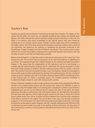 53
Teacher’s Note
Students are going to be introduced to the judiciary through these chapters. Yet, aspects of this
system like the police, the courts etc. are probably something that students are already quite
familiar with either through the media or perhaps through personal experience. In this unit, the
effort is to combine some basic knowledge on the judicial system with more hands-on
information on the criminal justice system. Chapter 5 covers topics that will be reinforced in
the higher classes. The effort while teaching this should be to provide students with a sense of
the significant role played by the judiciary in upholding the principles enshrined in the
Constitution. Chapter 6 explains the role of different individuals in the criminal justice system
and here it is crucial that students understand the connection between each person’s role and
the idea of justice for all that the Constitution provides.
Before starting Chapter 5, it might be useful to reiterate the discussion on the ‘rule of law’ from
the previous unit. This can then lead to a discussion on the role of the judiciary in upholding the
rule of law. Five separate though inter-related concepts on the judiciary have been discussed in
Chapter 5. The reason why the independence of the judiciary is key to its functioning is a
complex idea but something that students need to understand. This can be conveyed at a more
basic level using examples of different decision-making processes that the student is familiar
with. The structure has been illustrated through a case and students should be encouraged to
discuss other cases to better understand the working of the judicial process. The last concept of
‘access to justice’ highlights the role of the Public Interest Litigation (PIL) in facilitating justice.
It also touches upon the ‘delay’ in providing justice. The student’s growing knowledge of
Fundamental Rights should be used while discussing this section.
Chapter 6 has been included in order to make students more aware of the role played by different
persons in the criminal justice system and the process that needs to be followed in order to
ensure a fair trial. The chapter takes as its starting point a storyboard in which a case of theft is
highlighted and uses this as the reference point to discuss the roles of the police, the public
prosecutor, the judge, as well as what a fair trial should include. It is very likely that the students
will have their own opinions, which might be quite cynical, on the ways in which the criminal
justice system works. Your role as a teacher will be to balance their cynicism with a discussion
of the ideal as outlined in the chapter. This can be done in two ways: one, through a continued
emphasis on the link between this ideal functioning and the principles enshrined in the Indian
Constitution as discussed in earlier chapters, and two, through emphasising the difference that
an informed and aware public can make in the working of these institutions. The discussion of
the criminal justice system is to help students understand this better and not for them to learn
this by rote.
The
Judiciary
 