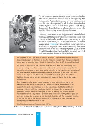 Social and Political Life 62
The judgment of the Olga Tellis vs Bombay Municipal Corporation established the Right
to Livelihood as part of the Right to Life. The following excerpts from the judgment point
to the ways in which the judges linked the issue of the Right to Life to that of livelihood:
The sweep of the Right to Life, conferred by Article 21 is wide and far reaching. ‘Life’
means something more than mere animal existence. It does not mean merely that life
cannot be extinguished or taken away as, for example, by the imposition and execution of
the death sentence, except according to procedure established by law. That is but one
aspect of the Right to Life. An equally important facet of that right is the right to
livelihood because no person can live without the means of living, that is, the means
of livelihood.
That the eviction of a person from a pavement or slum will inevitably lead to the
deprivation of his means of livelihood, is a proposition which does not have to be
established in each individual case …. In the present case that facts constituting
empirical evidence justify the conclusion that the petitioners live in slums and on
pavements because they have small jobs to nurse in the city and for them there is
nowhere else to live. They choose a pavement or a slum in the vicinity of their place of
work and to loose the pavement or the slum is to loose the job. The conclusion therefore
is that the eviction of the petitioners will lead to deprivation of their livelihood and
consequently to the deprivation of life.
Olga Tellis vs Bombay Municipal Corporation (1985) 3 SCC 545
For the common person, access to courts is access to justice.
The courts exercise a crucial role in interpreting the
Fundamental Rights of citizens and as you saw in the above
case, the courts interpreted Article 21 of the Constitution
on the Right to Life to include the Right to Food. They,
therefore, ordered the State to take certain steps to provide
food for all including the mid-day meal scheme.
However, there are also court judgments that people believe
work against the best interests of the common person. For
example, activists who work on issues concerning the right
to shelter and housing for the poor believe that the recent
judgments on evictions are a far cry from earlier judgments.
While recent judgments tend to view the slum dweller as
an encroacher in the city, earlier judgments (like the 1985
Olga Tellis vs Bombay Municipal Corporation) had tried
to protect the livelihoods of slum dwellers.
Find out about the Street Vendors (Protection of Livelihood and Regulation of Street Vending) Act, 2014.
 