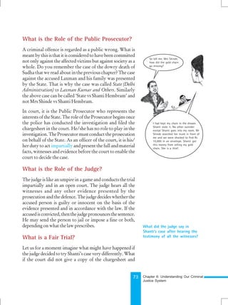 73
What is the Role of the Public Prosecutor?
A criminal offence is regarded as a public wrong. What is
meant by this is that it is considered to have been committed
not only against the affected victims but against society as a
whole. Do you remember the case of the dowry death of
Sudha that we read about in the previous chapter? The case
against the accused Laxman and his family was presented
by the State. That is why the case was called State (Delhi
Administration) vs Laxman Kumar and Others. Similarly
the above case can be called ‘State vs Shanti Hembram’ and
not Mrs Shinde vs Shanti Hembram.
In court, it is the Public Prosecutor who represents the
interests of the State. The role of the Prosecutor begins once
the police has conducted the investigation and filed the
chargesheet in the court. He/she has no role to play in the
investigation. The Prosecutor must conduct the prosecution
on behalf of the State. As an officer of the court, it is his/
her duty to act impartially and present the full and material
facts, witnesses and evidence before the court to enable the
court to decide the case.
What is the Role of the Judge?
The judge is like an umpire in a game and conducts the trial
impartially and in an open court. The judge hears all the
witnesses and any other evidence presented by the
prosecution and the defence. The judge decides whether the
accused person is guilty or innocent on the basis of the
evidence presented and in accordance with the law. If the
accusedisconvicted, thenthejudgepronouncesthesentence.
He may send the person to jail or impose a fine or both,
depending on what the law prescribes.
What is a Fair Trial?
Let us for a moment imagine what might have happened if
the judge decided to try Shanti’s case very differently. What
if the court did not give a copy of the chargesheet and
What did the judge say in
Shanti’s case after hearing the
testimony of all the witnesses?
So tell me, Mrs Shinde,
how did the gold chain
go missing?
I had kept my chain in the drawer.
Shanti stole it. No other outsider
except Shanti goes into my room. Mr
Shinde searched her trunk in front of
me and we were shocked to find Rs
10,000 in an envelope. Shanti got
this money from selling my gold
chain. She is a thief.
Chapter 6: Understanding Our Criminal
Justice System
 