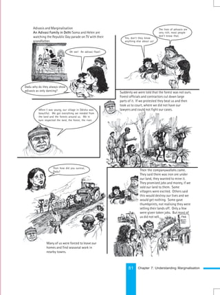 81
Suddenly we were told that the forest was not ours.
Forest officials and contractors cut down large
parts of it. If we protested they beat us and then
took us to court, where we did not have our
lawyers and could not fight our cases.
Then the companywallahs came.
They said there was iron ore under
our land, they wanted to mine it.
They promised jobs and money, if we
sold our land to them. Some
villagers were excited. Others said
this would destroy our lives and we
would get nothing. Some gave
thumbprints, not realising they were
selling their lands off. Only a few
were given token jobs. But most of
us did not sell…
Oh, see! The Nagaland
Many of us were forced to leave our
homes and find seasonal work in
nearby towns.
Adivasis and Marginalisation
An Adivasi Family in Delhi Soma and Helen are
watching the Republic Day parade on TV with their
grandfather.
Oh see! An adivasi float!
Dadu why do they always show
adivasis as only dancing?
Yes, don’t they know
anything else about us!
The lives of adivasis are
very rich; most people
don’t know that.
When I was young, our village in Odisha was
beautiful. We got everything we needed from
the land and the forests around us. We in
turn respected the land, the forest, the river.
Then how did you survive,
Dadu?
Chapter 7: Understanding Marginalisation
 