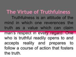 The Virtue of Truthfulness
Truthfulness is an attitude of the
mind in which one reverences the
truth as a value which can claim
man’s respect in every regard. One
who is truthful readily opens to and
accepts reality and prepares to
follow a course of action that fosters
the truth.
 