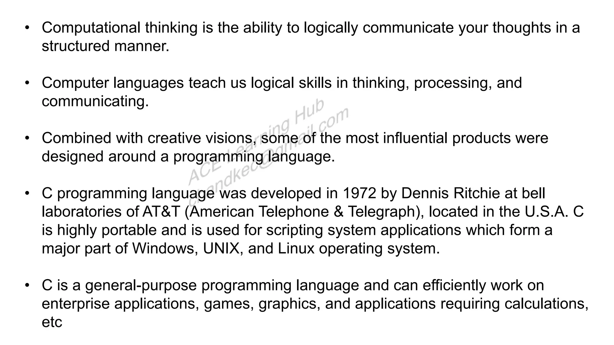 • Computational thinking is the ability to logically communicate your thoughts in a
structured manner.
• Computer languages teach us logical skills in thinking, processing, and
communicating.
• Combined with creative visions, some of the most influential products were
designed around a programming language.
• C programming language was developed in 1972 by Dennis Ritchie at bell
laboratories of AT&T (American Telephone & Telegraph), located in the U.S.A. C
is highly portable and is used for scripting system applications which form a
major part of Windows, UNIX, and Linux operating system.
• C is a general-purpose programming language and can efficiently work on
enterprise applications, games, graphics, and applications requiring calculations,
etc