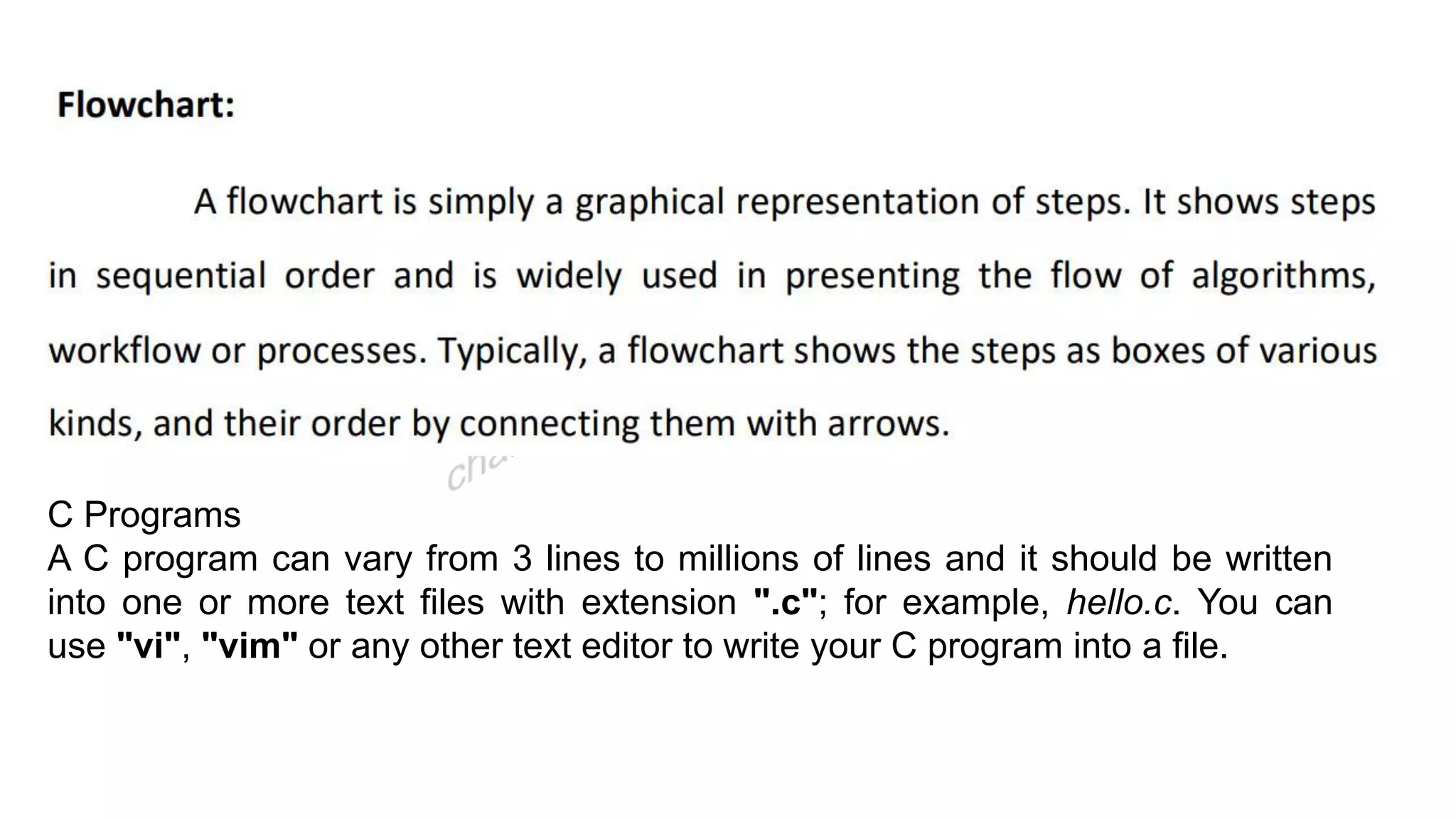 C Programs
A C program can vary from 3 lines to millions of lines and it should be written
into one or more text files with extension ".c"; for example, hello.c. You can
use "vi", "vim" or any other text editor to write your C program into a file.