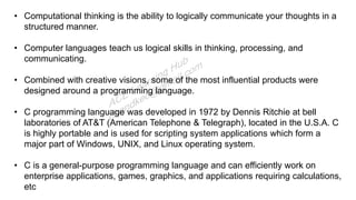 • Computational thinking is the ability to logically communicate your thoughts in a
structured manner.
• Computer languages teach us logical skills in thinking, processing, and
communicating.
• Combined with creative visions, some of the most influential products were
designed around a programming language.
• C programming language was developed in 1972 by Dennis Ritchie at bell
laboratories of AT&T (American Telephone & Telegraph), located in the U.S.A. C
is highly portable and is used for scripting system applications which form a
major part of Windows, UNIX, and Linux operating system.
• C is a general-purpose programming language and can efficiently work on
enterprise applications, games, graphics, and applications requiring calculations,
etc
 