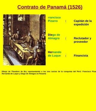 F rancisco Pizarro : Capitán de la  expedición Die go de  Almagro : Reclutador y  proveedor Her nando  de Luque : Financista Dibujo de Theodore de Bry representando a los tres socios de la conquista del Perú: Francisco Pizarro, Hernando de Luque y Diego de Almagro en Panamá Contrato de Panamá (1526) 