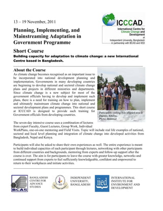 13 – 19 November, 2011

Planning, Implementing, and
Mainstreaming Adaptation in
Government Programme
Short Course
Building capacity for adaptation to climate change: a new International
Centre based in Bangladesh.
_________________________________________________________________________________
About the Course
As climate change becomes recognised as an important issue to
be incorporated into national development planning and
implementation, Governments in many developing countries
are beginning to develop national and sectoral climate change
plans and projects in different ministries and departments.
Since climate change is a new subject for most of the
government officials having to develop and implement such
plans, there is a need for training on how to plan, implement
and ultimately mainstream climate change into national and
sectoral development plans and programmes. This short course
at ICCCAD is designed to provide such training for                  Participants visiting Aila affected area at
Government officials from developing countries.                     Dacope, Khulna.
                                                                    Photo: Mahmud
The seven-day intensive course uses a combination of lectures
from expert Faculty, Guest Lectures, Group Work, Individual
WorkPlans, one-on-one mentoring and Field Visits. Topic will include real life examples of national,
sectoral and local level planning and integration of climate change into developed activities from
Bangladesh, Nepal and Kenya.

Participants will also be asked to share their own experiences as well. The entire experience is meant
to build individual capacities of each participant through lectures, networking with other participants
from different countries and backgrounds, mentoring from experts and follow-up support after the
course is over. The aim is for participants to leave the course with greater knowledge, networks and
continued support from experts to feel sufficiently knowledgeable, confident and empowered to
return to their workplaces and initiate activities.
_________________________________________________________________________________


            BANGLADESH                       INDEPENDENT                       INTERNATIONAL
            CENTRE FOR                       UNIVERSITY,                       INSTITUTE FOR
            ADVANCE                          BANGLADESH                        ENVIRONMENT AND
            STUDIES                                                            DEVELOPMENT
 
