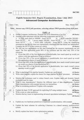 USN 06cs81
Eighth Semester B.E. Degree Examination, June I July 2Ol3
Advanced Gomputer Architecture
Time: 3 hrs. Max. Marks:100
Note: Answer any FIVE full questions, selecting atleast TWO question from each part.
PART - A
a. Defure Computer Architecture. Illustrate the seven dimensions of an ISA.
b. Assume 4 disk subsystem with the following components and MTTF.
i) 10 Disk, each rated at 1000000 hours MTTF ii) 1 SCSI controller 500,000
hours MTTF ii| 1 power supply 200,000 - hours MTTF i r) 1 Fan 200,000 -
hours MTTF v) 1 SCSI cable 1,000,000 - hours MTTF. Using the simplifying
assumptions that the iife times are exponentially distributed and that lailure are independent.
Compute the MTTF olthe sl stem as a whole. (04 Marks)
c. We will run two applieations on this dual Pentium but the resource requirements are not
equal. The f-rst application needs 80% of the resources and the other only 20% of the
resou.rces.
i) Given that 40% of the first application is parallelizable, how much speed up would you
achieve with that application if run in isolation?
ii) Given that 99%o of the second application is parallelizable, how much speed up would
this application observe ifrun in isolation?
iii) Given that 40Yo of the first application is paralletizable, how much overall system speed
up would you observe ilyou parallelized it?
E
q
g
.= cr
E.J
tt
-a
5!
AA
6d,
5.!l
E>
.i ...i
z
o
E
2a.
b.
(08 Marks)
much overall system
(08 Marks)
(10 Marks)
(10 Marks)
.4
c.
a.
b.
With a neat diagram. explain the classic five stage pipeline fo1 RISC processor.
Mention the techniques used to reduce branch costs.
prediction used for same.
Explain static and dynamic branch
(08 Marks)
dependencies. Explain
(06 Marks)
(06 Marks)
(0E Mrrks)
(04 Marks)
b. Explain the basic schemes for enforcing Coherence in
system.
a. Briefly explain four basic Cache optimization methods.
1of2
iv) Given that 99% of the seiond application is parallelizable, how
speedup would you get?
What is pipelining? List pipeline hazards. Explain any one in detail.
What is data dependencies? Mention the different types of data
ame dependencies with example between two instructions.
What is correlating predictors? Explain with examples.
Explain the basic VLIW approach for exploiting ILP using multiple issues.
Write a note on value prediction.
c. Mention the key issues in implementing advanced speculation techniques. Explain.
(08 Marks)
PART - B
a. Explain any two hardware primitives to implement synchronization, with example.
(I0 Marks)
a shared memory multiprocessor
( l0 Marks)
ii -' (lo Marks)
li'
 