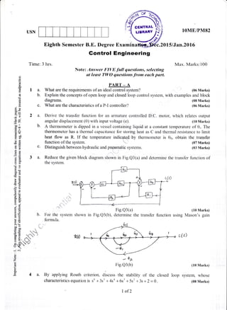 USN
Time: 3 hrs.
lOME/PM82
Max. Marks:100
(06 Marks)
(08 Marks)
(06 Marks)
(10 Marks)
using Mason's gain
Eighth Semester B.E. Degree Examin c.20l5lJan.20l6
Gontrol Engineering
Note: Answer FIVE full questions, selecting
at leust TWO questions from each part.o
o
o(€
!
EIA.
aL(6U.
0.)
6i
9n.!
Eq
(g=
0:a ,r o
-YS '
q'
d9
=r)
g'J b.
.=N
d$
ESotr-.c0)
E'F C.
v5
EE
7E 3 a.
bU_k
OE
o0i
lEr
EE!g5
!d
-?o
6E
€E
d-g
trE
oj
9Eto
P != 1r.
LO
5.Y>a (ri
Mo
c' 60
O= 'aa6
F:i 6 ,,. :
:i .o .sd . '
xo de 
o - "4-jlli
c^ 2;.. "o/
oEu
-i c.i'
o
o
z
F
o.
,E 4a.
PART _ A
What are the requirements of an ideal control system?
diagrams.
What are the characteristics of a P-I controller?
Explain the concepts of open loop and closed loop control system, with examples and block
Derive the transfer function for an armature controlled D.C. motor, which relates output
angular displacement (0) with input voltage (e). (10 Marks)
A thermometer is dipped in a vessel containing liquid at a constant temperature of 0;. The
thermometer has a thermal capacitance for storing heat as C and thermal resistance to limit
heat flow as R. If the temperature indicntpd,by thermometer is 06, obtain the transfer
function of the system. (07 Marks)
Distinguish between hydraulic and pneumatic systems. (03 Marks)
Reduce the given block diagram shown in Fig.Q3(a) and determine the transfer function of
the system.
Fig.Q3(a)
in Fig.Q3(b), determine the transfer functionFor the system shown
formula.
r[()
- 41)-
Fig.Q3(b) 1lo Marks)
By applying Routh criterion, discurs the stability of the closed loop system, whose
characteristics equation is s6 +3s5 +4sa +6s3 +5s2 +3s+2 = 0. (08Marks)
I of2
 