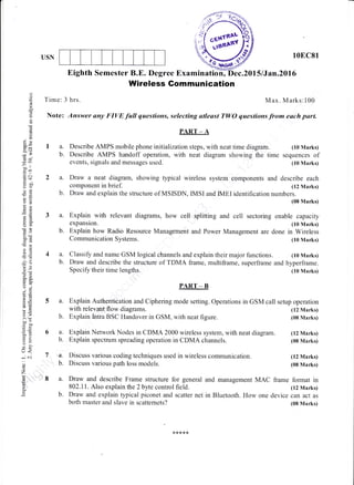 USN 10EC81
(10 Marks)
(12 Marks)
(08 Marks)
(08 Marks)
(12 Marks)
(08 Marks)
a)
o
o
I
c-
o
6
o,
dE
-o
oold€
.=+
.= c
do
EE
o=
bE
bfJ I
f,r
-o
>*
d-9
oj
9ii5.)
lo
5::
gbo,-<
EE
Eiyr
lr<
-
ai
o
z
(6
c.
E
Eighth Semester B.E. Degree Examination, .2015/Jan.2Ol6
Wireless Gom munication
Time: 3 hrs. Max. Marks:100
Note: Answer any FIVE full questions, selecting atleast TWO questions from e&ch parl
la.
b.
2a.
b
3a.
b.
Describe AMPS handoff operation, with neat diagram showing the time sequences of
events, signals and messages used. (10 Marks)
Draw a neat diagram, showing typical wireless system components and describe each
component in brief. (12 Marks)
. Draw and explain the structure of MSISDN, IMSI and IMEI identification numbers.
(08 Marks)
Explain with relevant diagrams, how cell splitting and cell sectoring enable capacity
expansion. (10 Marks)
Explain how Radio Resource Management and Power Management are done in Wireless
Communication Systems. (10 Marks)
a. Classify and name GSM logical channels and explain their major functions. (10 Marks)
b. Draw and describe the structure of TDMA frame, multiframe, superframe and hyperframe.
Speciflu their time lengths. (10 Marks)
PART _ B
Explain Authentication and Ciphering mode setting. Operations in GSM call setup operation
PART - A
Describe AMPS mobile phone initialization steps, with neat time diagram.
with relevant flow diagrams.
Explain lntra BSC Handover in GSM, with neat figure.
Explain spectrum spreading operation in CDMA channels.
Discuss various coding techniques used in wireless communication.
Discuss various path loss models.
5a.
b.
6a.
b.
a.
b.
a.
b.
Explain Network Nodes in CDMA 2000 wireless system, with neat diagram. (12 Marks)
7
'r.l'8 Draw and describe Frame strucfure for general and management MAC frame format in
802.1 1. Also explain the 2 byte control field. (12 Marks)
Draw and explain typical piconet and scatter net in Bluetooth. How one device can act as
both master and slave in scattemets? (08 Marks)
 
