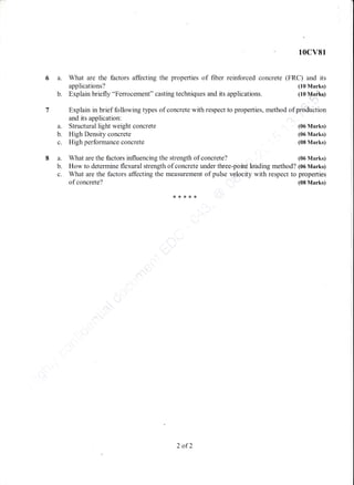 10cv81
a. What are the factors affecting the properties of fiber reinforced concrete (FRC) and its
applications? (10 Marks)
b. Explain briefly "Ferrocement" casting techniques and its applications. (10 Maflkq)
Explain in brief following types of concrete with respect to
and its application:
a. Structural light weight concrete
b. High Density concrete
c. High perfoffnance concrete
properties, method of pfdifu"btion
(06 Marks)
(06 Marks)
(08 Marks)
(06 Marks)What are the factors influencing the strength of concrete?a.
b.
c.
How to determine flexural strength of concrete under three-poiht Mding method? (06 Marks)
What are the factors affecting the measurement of pulse v,.glo-city with respect to properties
of concrete? (08 Marks)
..,".
q{."
**x*x
2 of2
 