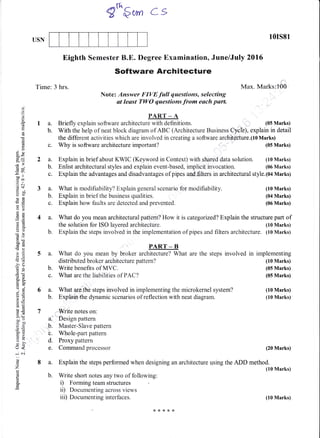 USN
10rs81
Max. Marks:'100
(05 Marks)
(10 Marks)
(04 Marks)
(06 Marks)
(10 Marks)
(10 Marks)
(20 Marks)
Eighth Semester B.E. Degree Examination, June/July 2016
Software Architecture
Note: Answer FIVE full questions, selecting
at least TWO questions from each part
d
o
o.
d
Eo
0)
!
ox
J-
6v
oo ll
.E .
xbo
Y()
otidO
()=
rE
()O
do
00s(gcd
-a)>r
!d
,o
5r
?()
oj
9E<o
LO
5i
6.;
> qi
5I)o
c50
P.!.)
:iD
U:
tr<
J6i
6)
o
z
l,
o
o
Time: 3 hrs.
1a.
b.
2a.
b.
c.
3a.
b.
c.
With the help of neat block diagram of ABC (Architecture Business Cyclb), explain in detail
the different activities which are involved in creating a software architecture.(l0 Marks)
c. Why is software architecture important? (05 Marks)
PART _ A
Briefly explain software architecture with def,rnitions.
What is modifiability? Explain general scenario for modifiability.
Explain in brief the business qualities.
Explain how faults are detected and prevented.
Explain in brief about KWIC (Kepvord in Context) with shared data solution. (10 Marks)
Enlist architectural styles and explain event-based, implicit invocation. (06 Marks)
Explain the advantages and disadvantages of pipes andSlters in architectural style.(O4 Marks)
6 a. What arethe steps involved in implementing the microkernel system?
b. Explaie.the dynamic scenarios of reflection with neat diagram.
7 , lV.rite notes on:
ai"'' Design pattern
b. Master-Slave pattem
b. Whole-part pattern
d. Proxy pattern
e. Command processor
8 a. Explain the steps performed when designing an architecture using the ADD method.
(10 Marks)
b. Write short notes any two of following:
i) Forming team structures
ii) Documenting across views
iii) Documenting interfaces.
q*$* cs
4 a. What do you mean architectural pattern? How it is categorized? Explain the structure part of
the solution for ISO layered architecture. (10 Marks)
b. Explain the steps involved in the implementation of pipes and filters architecture. (10 Marks)
PART - B
5 a. What do you mean by broker architecture? What are the steps involved in implementing
distributed broker architecture pattern? (10 Marks)
b. Write benefits of MVC. (05 Marks)
c. What are the liabilities of PAC? (05 Marks)
(10 Marks)
 
