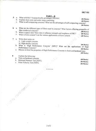 a
10cv81
a. what is R.M.c? Exprain briefly uor#ffi.M.c.
b. Exptain shorr crete and under water concreting. [:ffi113c' what is self compactngconcrete? what are tie advantages of self compacting concrete?
(06 Marks)
a' What are the different types of fibres used in concrete? what factors effecting properties offibre reinforced concrete? "'.,,6[#"r.rib' What is aspect ratio? How does it influence strength and toughness of FRC ? ",, (04 Marks)c' what is Ferro cement? List the various applicatioirs of Ferroiement.
. ,: (08 Marks)
a. Write short notes on:
i) Light weight concrete.
ii) High density concrete.
b. What is 'High performance
Performance Concrete?
c. Discuss in briefthe properties of High performance concrete
Explain the following:
a. Tests on hardened concrete.
b. Rebound Flamrner Test [NDT].
c. Pulse Velocity Test tI.,fDTl.
Concrete' [HPC]? What aro",,tiie applications
(06 Marks)
of High
(06 Marks)
in fresh and hardened state.
(08 Marks)
(08 Marks)
(06 Marks)
(06 Marks)
d
''q'
f ',},
x****
2 of2
 