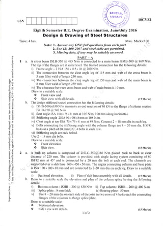 10cv82USN
(.)
o
o
g
c.
6
E
(0
6)
I
.E
6R
; r.)
-*
1A
(c+
o:!
-O
a::
OO
-!
ooi
-o
}E!65
5c:'Ea
o;
.* 6-
o.u(Ji
?. .Y
6=
!o
5.Y
>'!
ooe
tro0
0)=
e3tr>
=ouq
tr<
.^i
:.
z
P
o
Eighth Sernester B.E" Degree Examination, "lune/July 2016
Design & Drawing of Steel Structures
Time: 4 hrs.
Note: l. Answer any oNElailquestionsfrom r*"n rr*{ax'
tvtartcs:f o!
2. Use IS: 800-2007 and steel tsble are pernaitted-
3. Missing data, if,any may be suitab,ly assarmed.
PART _ A
1 a. A cross beam ISLB-350 @ 495 Nim is connected to a main beam ISMB-500 @ 869 Nim.
The top of the flanges are at same level. The framed connection has the following details:
i) Frarne angle - 2 iSA 150 x 1 15 x 10 @ 200 N/m.
il) The connection between the cleat angle leg of 115 mm and web of the cross beam is
5 mm filiet weld of length 250 mm.
iii) The connection between the cleaf angle leg of i50 mm.and web of the main beam is
8 mm fi1let weld of length 250 mm.
iv) The clearance between cross bearn and web of main beam is i0 mm.
Draw to a suitable scale:
* Front view and
, Side view with all details. (15 Marks)
b. The design stiffened seated connection has the following details:
i) ISHB-300@630 N/m transmits an end reaction of 80 kN to the flange of column section
ISHB-250 @ 547 Nlm.
it) Seat angle ISA 100 x75x8 mm at 105 N/rn, 100 rnm along horizontal.
iii) Stiffening angle 2ISA90x90x8mm at 108 Nirn.
iv) Cleat angle at top trSA 75x75 x 8 mm at 89 N/rn. Cornect 2 - 18 mm dia in each leg.
v) Bolts connecting the stiffening angle with the column flange are 8 - 20 mm dia. IISFG
bolts at a pitch of 60 mm ClC,4 bolts in each row.
vi) Stiffening angle are tack bolted.
Use 2 - 18 mm dia bolts.
Draw to a suitable scale:
* Front elevation
{. Side view. (15 Marks)
2a. A built up column is composed of 2ISLC-350@388 N/m placed back to back at clear
distance of 220 mm. The colunrn is provided with single lacing system consisting of 60
ISF12 mm at 45o and is connected by a 20 mm dia bolt at each end. The channels are
supported over a slab base 600 x 450 x 50mm. The angles connecting column and base plate
is ISA 100.x 100 x 10 mm and are connected by 2-20 mm dia on each leg. Draw to a suitable
scale:
i) Sectional elevation. ii) Plan of slab base assernbly with all details. (15 Marks)
Draw to a suitable scale the elevation and plan of the colurnn splice having the following
details:
i) Bottom column : ISHB - 300 @ 630 Nim ii) Top colupn : ISHB -200 @ 400 N/m
iii) Splice plate : 8 mm thick iv) Bearing plate : 50 mm
v) Use 8 - 20 mm dia on each side of the joint in two rows of 4 bolts each for connecting
flanges of the columns to flange splice piate.
Draw to a suitable scale :
* Sectional elevation
, Side view with details.
I of2
(15 Marks)
 