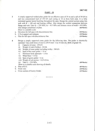 10cv82
PART _ B
3 A simply supported welded plate girder for an effective span of 30 m and a udl of 30 kN/m
and two concentrated load of i50 kN each acting at 10 m from both ends. It is fully
restrained against lateral buckling throughout the span. Design the central section using thin
web with K : 100 and end bearing stiffner. Also design the welded connection between
flange and web. Take fy : 250 MPa, fu : 415 MPa and ultimate stress of weld : 410 MPa.
a.
b.
c.
a.
b.
c.
Also design curtailment of plate.
Draw to a suitable scale:
Elevation for fulI span with discontinuous line.
C/S at support and midspan.
Pian for fi.rll span with discontinuous line.
(40 Marks)
(10 Marks)
(10 Marks)
(10 Marks)
(40 Marks)
(05 Marks)
(10 Marks)
(15 Marks)
Design a simply supported crane girder for the following data. The girder is electrically
op.rat.d. Taki yieldstress of steel is 250 N/mm2. Use 16 mm dia. Bohs of grade 4.6.
i) Capacity of crane : 250 kN
il) Weight of crab (Trolley) : 80 kll.
ii| Weight of crane girder excluding trolley : 300 kN
iv) Span of the crane girder: lB m.
v) Minimum hook approach: 1.0 m
vi) Wheel base:3.0 m
vii) Span of gantry girder: 6 m
viii) Weight of rail section :0.25 kN/m
ix) Take !:250 l/IPa.
Draw to a suitable scale showing all details:
Plan of G.G.
Front view
Cross section of Gantry Girder.
*r,<**8
/.oI 2
 