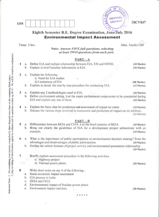 o
o
(J
c-
E
a
<g
()
()
ox
JP
(,!
=tr)*-tl
'=+
.= (..l
(!!f,
dJ Y3
oado
o2
oo
>p
,o't^
o!
-:6x
?.2
*C
Lo
-9
xq-
soo
o. bi
F>
o-
L.J <
-i 6i
o
!
c.
USN
Environrmental lmpaet Assessilment
Time: 3 hrs.
Note: Answer FIF/E f,alt qwestioms, selecting
at lesst TW{} qwestions from each part"
PART:*A
a. Define EIA and explain relationship between EIA, EIS and FOidStr.
b. Explain iri brief baseline information in EIA.
2 a. Explain the following :
i) Need for EIA studies .,
ii) Liniitations of EiA
'b. Explain in detail, the step by step procedure for conducting EiA.
10cv847
Max. Marks:'lt}{i
(10 &[arksi
(10 Marks)
(08 Marks)
(12 Marks)
(1S Mart<s)
(1S &6arks)
(?CI lVlarks)
a. Explain any 2 methodologies used in EIA. (10 Marksi
b. Define environment setting. List the rna.jor environment components to be considered during
4a.
b.
EIA and expiain any one of them.
Explain the basic step fbr prediction and assessment of impact on water.
Discuss the various steps involved in assessrnent and prediction of impact on air attt'ibute.
{XE Marks}
P_AR.T'-"B
5 a. Differentiate between REIA anei CEL{. List the brief contents of REIA. (10 Marks)
b. Bring out clearly tlee guideiines of EIA for a development project substantiate with an
example. (i0 Marks)
6 a. What is the importance of public participation in environinental decision making? State the
advantages and disadvantages of public participation. (10 Marks)
b. Outtru:e the salient features of project activity and environmental pararneters relationship.
(10 Marks)
7 Briefiy explain assessment procedure in the following activities.
i) Highway project
i' -,, ii) Thermal power plants.
I Write short notes on any 4 of the following :
a. Socio-economicimpactassessment
b. E{A process in india
c. DEIA and FE{A
d. Environrnental impact of Nuciear power plants
e. Environment impact rnairices.
&**+*
(20 Marks)
 