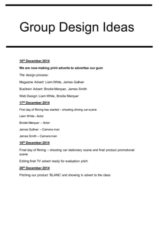 Group Design Ideas
16th December 2014
We are now making print adverts to advertise our gum
The design process:
Magazine Advert: Liam White, James Gulliver
Bus/train Advert: Brodie Marquer, James Smith
Web Design: Liam White, Brodie Marquer
17th December 2014
First day of filming has started – shooting driving car scene
Liam White - Actor
Brodie Marquer – Actor
James Gulliver – Camera man
James Smith – Camera man
18th December 2014
Final day of filming – shooting car stationary scene and final product promotional
scene
Editing final TV advert ready for evaluation pitch
20th December 2014
Pitching our product ‘BLANC’ and showing tv advert to the class
 
