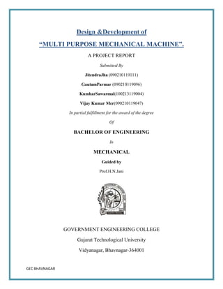 GEC BHAVNAGAR
Design &Development of
“MULTI PURPOSE MECHANICAL MACHINE”.
A PROJECT REPORT
Submitted By
JitendraJha (090210119111)
GautamParmar (090210119096)
KumharSawarmal(100213119004)
Vijay Kumar Mer(090210119047)
In partial fulfillment for the award of the degree
Of
BACHELOR OF ENGINEERING
In
MECHANICAL
Guided by
Prof.H.N.Jani
GOVERNMENT ENGINEERING COLLEGE
Gujarat Technological University
Vidyanagar, Bhavnagar-364001
 