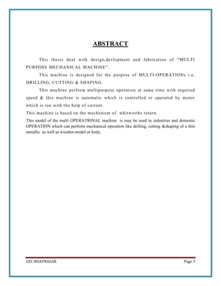 GEC BHAVNAGAR Page 3
ABSTRACT
This thesis deal with design,devlopment and fabrication of “MULTI
PURPOSE MECHANICAL MACHINE...
