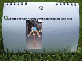 Q

Quit messing with Atomic bombs, It's messing with lives
 