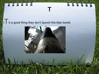 T

I   T's a good thing they don't launch the titan bomb
 