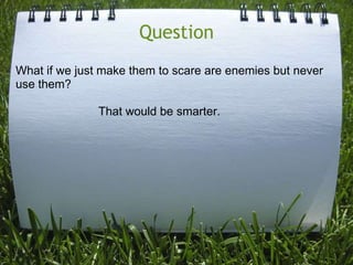 Question
What if we just make them to scare are enemies but never
use them?

               That would be smarter.
 