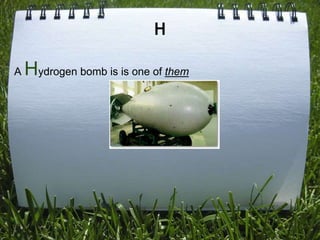 H

A   Hydrogen bomb is is one of them
 