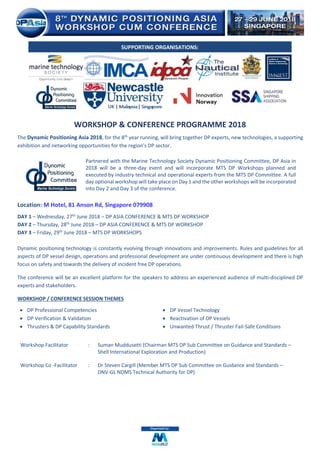 WORKSHOP & CONFERENCE PROGRAMME 2018
The Dynamic Positioning Asia 2018, for the 8th
year running, will bring together DP experts, new technologies, a supporting
exhibition and networking opportunities for the region’s DP sector.
Partnered with the Marine Technology Society Dynamic Positioning Committee, DP Asia in
2018 will be a three-day event and will incorporate MTS DP Workshops planned and
executed by industry technical and operational experts from the MTS DP Committee. A full
day optional workshop will take place on Day 1 and the other workshops will be incorporated
into Day 2 and Day 3 of the conference.
Location: M Hotel, 81 Anson Rd, Singapore 079908
DAY 1 – Wednesday, 27th
June 2018 – DP ASIA CONFERENCE & MTS DP WORKSHOP
DAY 2 – Thursday, 28th
June 2018 – DP ASIA CONFERENCE & MTS DP WORKSHOP
DAY 3 – Friday, 29th June 2018 – MTS DP WORKSHOPS
Dynamic positioning technology is constantly evolving through innovations and improvements. Rules and guidelines for all
aspects of DP vessel design, operations and professional development are under continuous development and there is high
focus on safety and towards the delivery of incident free DP operations.
The conference will be an excellent platform for the speakers to address an experienced audience of multi-disciplined DP
experts and stakeholders.
WORKSHOP / CONFERENCE SESSION THEMES
• DP Professional Competencies
• DP Verification & Validation
• Thrusters & DP Capability Standards
• DP Vessel Technology
• Reactivation of DP Vessels
• Unwanted Thrust / Thruster Fail-Safe Conditions
Workshop Facilitator : Suman Muddusetti (Chairman MTS DP Sub Committee on Guidance and Standards –
Shell International Exploration and Production)
Workshop Co -Facilitator : Dr Steven Cargill (Member MTS DP Sub Committee on Guidance and Standards –
DNV-GL NDMS Technical Authority for DP)
SUPPORTING ORGANISATIONS:
 