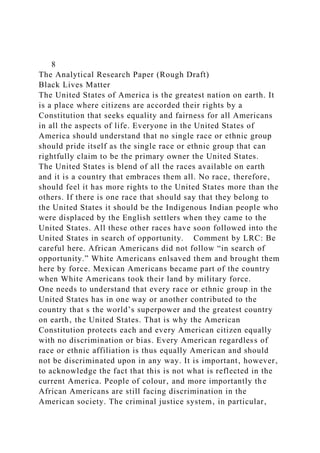 8
The Analytical Research Paper (Rough Draft)
Black Lives Matter
The United States of America is the greatest nation on earth. It
is a place where citizens are accorded their rights by a
Constitution that seeks equality and fairness for all Americans
in all the aspects of life. Everyone in the United States of
America should understand that no single race or ethnic group
should pride itself as the single race or ethnic group that can
rightfully claim to be the primary owner the United States.
The United States is blend of all the races available on earth
and it is a country that embraces them all. No race‚ therefore‚
should feel it has more rights to the United States more than the
others. If there is one race that should say that they belong to
the United States it should be the Indigenous Indian people who
were displaced by the English settlers when they came to the
United States. All these other races have soon followed into the
United States in search of opportunity. Comment by LRC: Be
careful here. African Americans did not follow “in search of
opportunity.” White Americans enlsaved them and brought them
here by force. Mexican Americans became part of the country
when White Americans took their land by military force.
One needs to understand that every race or ethnic group in the
United States has in one way or another contributed to the
country that s the world’s superpower and the greatest country
on earth‚ the United States. That is why the American
Constitution protects each and every American citizen equally
with no discrimination or bias. Every American regardless of
race or ethnic affiliation is thus equally American and should
not be discriminated upon in any way. It is important‚ however‚
to acknowledge the fact that this is not what is reflected in the
current America. People of colour‚ and more importantly the
African Americans are still facing discrimination in the
American society. The criminal justice system‚ in particular‚
 