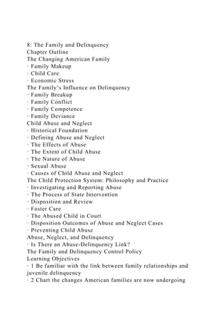 8: The Family and Delinquency
Chapter Outline
The Changing American Family
· Family Makeup
· Child Care
· Economic Stress
The Family’s Influence on Delinquency
· Family Breakup
· Family Conflict
· Family Competence
· Family Deviance
Child Abuse and Neglect
· Historical Foundation
· Defining Abuse and Neglect
· The Effects of Abuse
· The Extent of Child Abuse
· The Nature of Abuse
· Sexual Abuse
· Causes of Child Abuse and Neglect
The Child Protection System: Philosophy and Practice
· Investigating and Reporting Abuse
· The Process of State Intervention
· Disposition and Review
· Foster Care
· The Abused Child in Court
· Disposition Outcomes of Abuse and Neglect Cases
· Preventing Child Abuse
Abuse, Neglect, and Delinquency
· Is There an Abuse-Delinquency Link?
The Family and Delinquency Control Policy
Learning Objectives
· 1 Be familiar with the link between family relationships and
juvenile delinquency
· 2 Chart the changes American families are now undergoing
 
