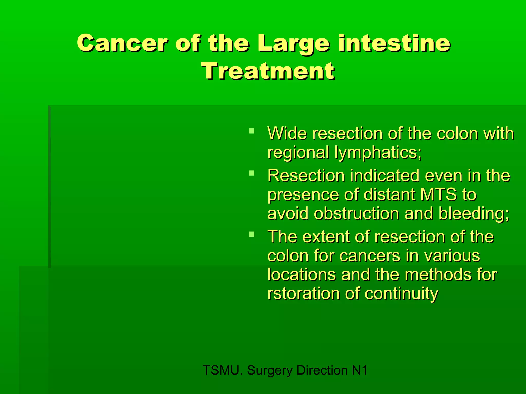 TSMU. Surgery Direction N1
Cancer of the Large intestineCancer of the Large intestine
TreatmentTreatment
 Wide resection of the colon withWide resection of the colon with
regional lymphatics;regional lymphatics;
 Resection indicated even in theResection indicated even in the
presence of distant MTS topresence of distant MTS to
avoid obstruction and bleeding;avoid obstruction and bleeding;
 The extent of resection of theThe extent of resection of the
colon for cancers in variouscolon for cancers in various
locations and the methods forlocations and the methods for
rstoration of continuityrstoration of continuity
 