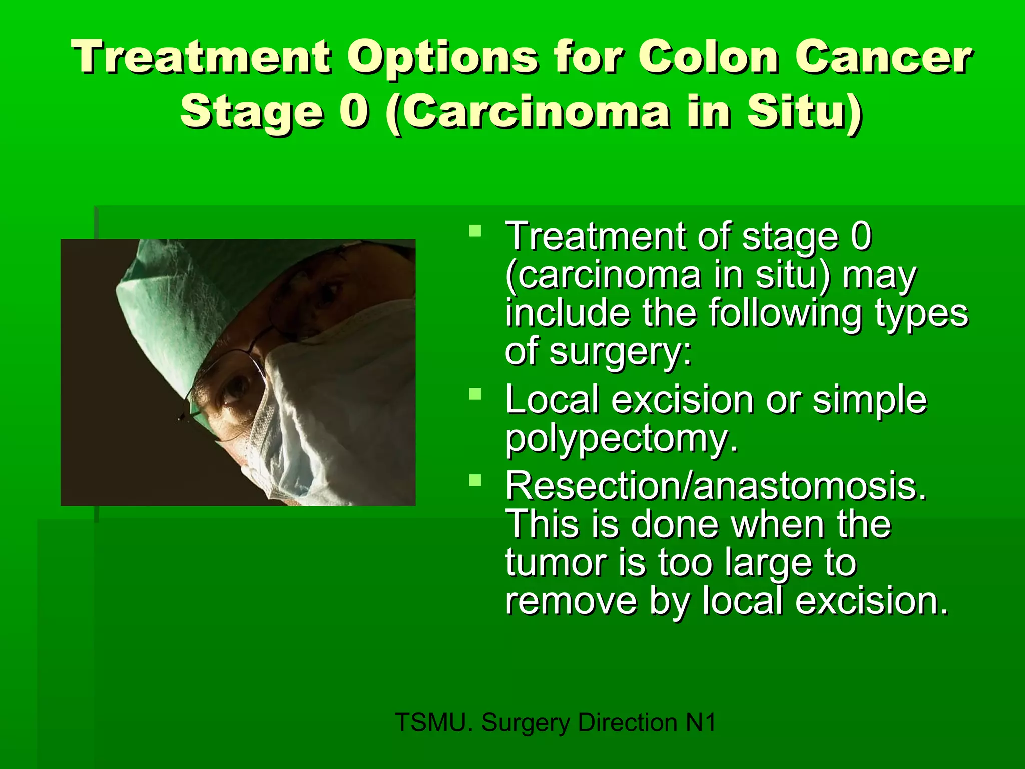 TSMU. Surgery Direction N1
Treatment Options for Colon CancerTreatment Options for Colon Cancer
Stage 0 (Carcinoma in Situ)Stage 0 (Carcinoma in Situ)
 Treatment of stage 0Treatment of stage 0
(carcinoma in situ) may(carcinoma in situ) may
include the following typesinclude the following types
of surgery:of surgery:
 Local excision or simpleLocal excision or simple
polypectomy.polypectomy.
 Resection/anastomosis.Resection/anastomosis.
This is done when theThis is done when the
tumor is too large totumor is too large to
remove by local excision.remove by local excision.
 