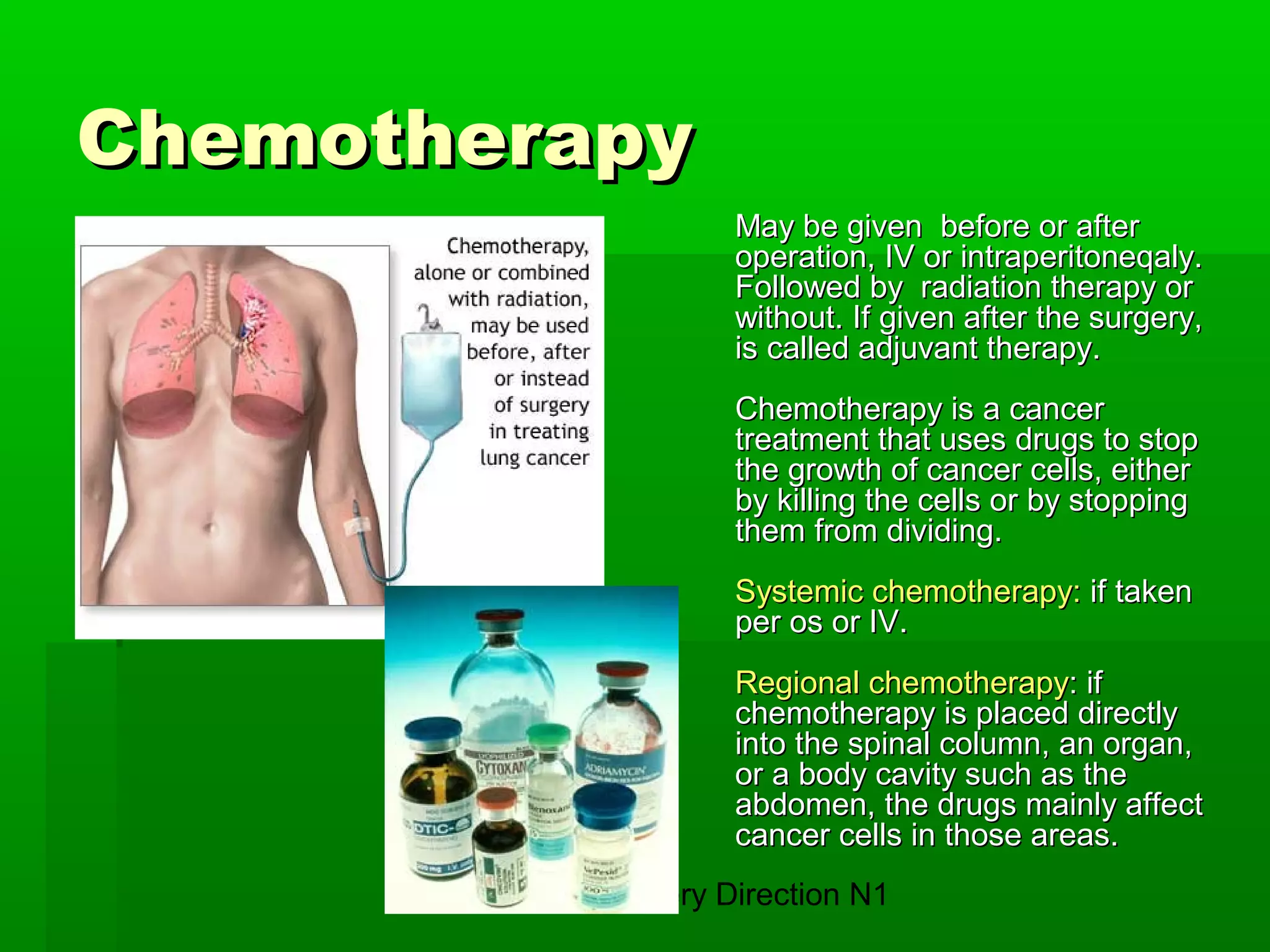 TSMU. Surgery Direction N1
ChemotherapyChemotherapy
MMay be givenay be given before or afterbefore or after
operation, IV or intraperitoneqaly.operation, IV or intraperitoneqaly.
Followed byFollowed by radiation therapyradiation therapy oror
without. Ifwithout. If given after the surgery,given after the surgery,
is called adjuvant therapy.is called adjuvant therapy.
Chemotherapy is a cancerChemotherapy is a cancer
treatment that uses drugs to stoptreatment that uses drugs to stop
the growth of cancer cells, eitherthe growth of cancer cells, either
by killing the cells or by stoppingby killing the cells or by stopping
them from dividing.them from dividing.
SSystemic chemotherapyystemic chemotherapy:: ifif takentaken
per os or IVper os or IV..
RRegional chemotherapyegional chemotherapy: if: if
chemotherapy is placed directlychemotherapy is placed directly
into the spinal column, an organ,into the spinal column, an organ,
or a body cavity such as theor a body cavity such as the
abdomen, the drugs mainly affectabdomen, the drugs mainly affect
cancer cells in those areas.cancer cells in those areas.
 