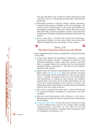 2 Honeydew
You may ask them to do a project on these social issues and
concerns. Such as educating the girlchild, environment
protection.
Encourage learners to tell new stories, narrate anecdotes,
compose short poems in English or their own language, talk
about pictures, illustrations in the book and cartoons in
newspapers/magazines. Don’t get anxious about the errors
they will make. Constant exposure, practice and correction
in the form of feedback will help them improve themselves by
and by.
Every page has a column for words and meanings.
Encourage children to write down other words they find
difficult, along with their meanings, in this column.
U
U
U
U
UNITS
NITS
NITS
NITS
NITS 1-3
1-3
1-3
1-3
1-3
The Best Christmas Present in the World
Some suggestions given below are applicable to all prose lessons
in the book.
A war story against the backdrop of Christmas, a festival
marked by family reunion, exchange of presents and
universal bonhomie. Connie, aged 101, receives a present
from a stranger whom she mistakes for her long-awaited
husband. What is the present — the letter or the mistaken
identity of the visitor?
Spend about 20 minutes discussing the dates and events
given under Before you read. Since the answers are given
later in the book, the focus should be on the nature of each
event — whether, in human terms, the event recalls defeat
and destruction or endeavour and success. Let children
express their own views. Even if their observations do not
reveal any understanding of the nature of events, the
discussion session will provide an excellent base for initiating
work on the story under reference.
The story is sectioned into three parts. Parts II and III may
be sectioned further according to convenience and time
available.
Discuss each illustration with reference to the story.
Illustrations are given for better comprehension and sharper
visual appeal.
Comprehension Check at the end of each section is a recall
of what children have read so far. Design while-reading
comprehension exercises in the form of factual
comprehension questions, multiple choice questions and/
or completion of sentences, etc.
 