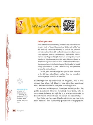 Honeydew
96
96
96
96
96
Before you read
Before you read
Before you read
Before you read
Before you read
This is the story of a meeting between two extraordinary
people, both of them ‘disabled’, or ‘differently abled’ as
we now say. Stephen Hawking is one of the greatest
scientists of our time. He suffers from a form of paralysis
that confines him to a wheelchair, and allows him to
‘speak’ only by punching buttons on a computer, which
speaks for him in a machine-like voice. Firdaus Kanga is
a writer and journalist who lives and works in Mumbai.
Kanga was born with ‘brittle bones’ that tended to break
easily when he was a child. Like Hawking, Kanga moves
around in a wheelchair.
The two great men exchange thoughts on what it means
to live life in a wheelchair, and on how the so called
‘normal’ people react to the disabled.
Cambridge was my metaphor for England, and it was
strange that when I left it had become altogether something
else, because I had met Stephen Hawking there.
It was on a walking tour through Cambridge that the
guide mentioned Stephen Hawking, ‘poor man, who is
quite disabled now, though he is a worthy successor to
Issac Newton, whose Chair he has at the university.’
And I started, because I had quite forgotten that this
most brilliant and completely paralysed astrophysicist,
astrophysicist:
scholar of
astrophysics
— branch of
physics
dealing with
stars, planets,
etc.
 