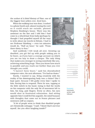 A Visit to Cambridge 97
97
97
97
97
the author of A Brief History of Time, one of
the biggest best-sellers ever, lived here.
When the walking tour was done, I rushed
to a phone booth and, almost tearing the cord
so it could reach me outside, phoned
Stephen Hawking’s house. There was his
assistant on the line and I told him I had
come in a wheelchair from India (perhaps he
thought I had propelled myself all the way)
to write about my travels in Britain. I had to
see Professor Hawking — even ten minutes
would do. “Half an hour,“ he said. “From
three-thirty to four.”
And suddenly I felt weak all over. Growing up
disabled, you get fed up with people asking you to
be brave, as if you have a courage account on which
you are too lazy to draw a cheque. The only thing
that makes you stronger is seeing somebody like you,
achieving something huge. Then you know how much
is possible and you reach out further than you ever
thought you could.
“I haven’t been brave,” said his disembodied
computer-voice, the next afternoon. “I’ve had no choice.”
Surely, I wanted to say, living creatively with the
reality of his disintegrating body was a choice? But I
kept quiet, because I felt guilty every time I spoke to
him, forcing him to respond. There he was, tapping at
the little switch in his hand, trying to find the words
on his computer with the only bit of movement left to
him, his long, pale fingers. Every so often, his eyes
would shut in frustrated exhaustion. And sitting
opposite him I could feel his anguish, the mind buoyant
with thoughts that came out in frozen phrases and
sentences stiff as corpses.
“A lot of people seem to think that disabled people
are chronically unhappy,” I said. “I know that’s not true
myself. Are you often laughing inside?”
buoyant:
intensely
active and
vibrant
 
