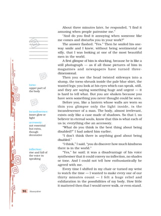 Honeydew
98
98
98
98
98
About three minutes later, he responded, “I find it
amusing when people patronise me.”
“And do you find it annoying when someone like
me comes and disturbs you in your work?”
The answer flashed. “Yes.” Then he smiled his one-
way smile and I knew, without being sentimental or
silly, that I was looking at one of the most beautiful
men in the world.
A first glimpse of him is shocking, because he is like a
still photograph — as if all those pictures of him in
magazines and newspapers have turned three-
dimensional.
Then you see the head twisted sideways into a
slump, the torso shrunk inside the pale blue shirt, the
wasted legs; you look at his eyes which can speak, still,
and they are saying something huge and urgent — it
is hard to tell what. But you are shaken because you
have seen something you never thought could be seen.
Before you, like a lantern whose walls are worn so
thin you glimpse only the light inside, is the
incandescence of a man. The body, almost irrelevant,
exists only like a case made of shadows. So that I, no
believer in eternal souls, know that this is what each of
us is; everything else an accessory.
“What do you think is the best thing about being
disabled?” I had asked him earlier.
“I don’t think there is anything good about being
disabled.”
“I think,” I said, “you do discover how much kindness
there is in the world.”
“Yes,” he said; it was a disadvantage of his voice
synthesiser that it could convey no inflection, no shades
or tone. And I could not tell how enthusiastically he
agreed with me.
Every time I shifted in my chair or turned my wrist
to watch the time — I wanted to make every one of our
thirty minutes count — I felt a huge relief and
exhilaration in the possibilities of my body. How little
it mattered then that I would never walk, or even stand.
incandescence:
inner glow or
light
accessory:
not essential
but extra,
though
decorative
inflection:
rise and fall of
the voice in
speaking
torso:
upper part of
the body
 