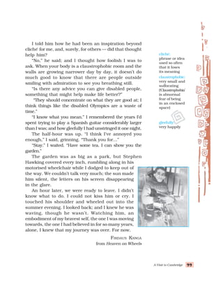 A Visit to Cambridge 99
99
99
99
99
I told him how he had been an inspiration beyond
cliche
´ for me, and, surely, for others — did that thought
help him?
“No,” he said; and I thought how foolish I was to
ask. When your body is a claustrophobic room and the
walls are growing narrower day by day, it doesn’t do
much good to know that there are people outside
smiling with admiration to see you breathing still.
“Is there any advice you can give disabled people,
something that might help make life better?”
“They should concentrate on what they are good at; I
think things like the disabled Olympics are a waste of
time.”
“I know what you mean.” I remembered the years I’d
spent trying to play a Spanish guitar considerably larger
than I was; and how gleefully I had unstringed it one night.
The half-hour was up. “I think I’ve annoyed you
enough,” I said, grinning. “Thank you for...”
“Stay.” I waited. “Have some tea. I can show you the
garden.”
The garden was as big as a park, but Stephen
Hawking covered every inch, rumbling along in his
motorised wheelchair while I dodged to keep out of
the way. We couldn’t talk very much; the sun made
him silent, the letters on his screen disappearing
in the glare.
An hour later, we were ready to leave. I didn’t
know what to do. I could not kiss him or cry. I
touched his shoulder and wheeled out into the
summer evening. I looked back; and I knew he was
waving, though he wasn’t. Watching him, an
embodiment of my bravest self, the one I was moving
towards, the one I had believed in for so many years,
alone, I knew that my journey was over. For now.
FIRDAUS KANGA
from Heaven on Wheels
cliché:
phrase or idea
used so often
that it loses
its meaning
claustrophobic:
very small and
suffocating
(‘Claustrophobia’
is abnormal
fear of being
in an enclosed
space)
gleefully:
very happily
 