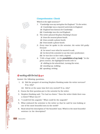 Honeydew
100
100
100
100
100
Comprehension Check
Comprehension Check
Comprehension Check
Comprehension Check
Comprehension Check
Which is the right sentence?
1. “Cambridge was my metaphor for England.” To the writer,
(i) Cambridge was a reputed university in England.
(ii) England was famous for Cambridge.
(iii) Cambridge was the real England.
2. The writer phoned Stephen Hawking’s house
(i) from the nearest phone booth.
(ii) from outside a phone booth.
(iii) from inside a phone booth.
3. Every time he spoke to the scientist, the writer felt guilty
because
(i) he wasn’t sure what he wanted to ask.
(ii) he forced the scientist to use his voice synthesiser.
(iii) he was face to face with a legend.
4. “I felt a huge relief... in the possibilities of my body
possibilities of my body
possibilities of my body
possibilities of my body
possibilities of my body.” In the
given context, the highlighted words refer to
(i) shifting in the wheelchair, turning the wrist.
(ii) standing up, walking.
(iii) speaking, writing.
Answer the following questions.
1. (i) Did the prospect of meeting Stephen Hawking make the writer nervous?
If so, why?
(ii) Did he at the same time feel very excited? If so, why?
2. Guess the first question put to the scientist by the writer.
3. Stephen Hawking said, “I’ve had no choice.” Does the writer think there was
a choice? What was it?
4. “I could feel his anguish.” What could be the anguish?
5. What endeared the scientist to the writer so that he said he was looking at
one of the most beautiful men in the world?
6. Read aloud the description of ‘the beautiful’ man. Which is the most beautiful
sentence in the description?
 