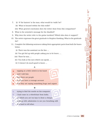 A Visit to Cambridge 101
101
101
101
101
7. (i) If ‘the lantern’ is the man, what would its ‘walls’ be?
(ii) What is housed within the thin walls?
(iii) What general conclusion does the writer draw from this comparison?
8. What is the scientist’s message for the disabled?
9. Why does the writer refer to the guitar incident? Which idea does it support?
10. The writer expresses his great gratitude to Stephen Hawking. What is the gratitude
for?
11. Complete the following sentences taking their appropriate parts from both the boxes
below.
(i) There was his assistant on the line ...
(ii) You get fed up with people asking you to be brave, ...
(iii) There he was, ...
(iv) You look at his eyes which can speak, ...
(v) It doesn’t do much good to know ...
A
A
A
A
A
tapping at a little switch in his hand
and I told him
that there are people
as if you have a courage account
and they are saying something huge and urgent
B
B
B
B
B
trying to find the words on his computer.
I had come in a wheelchair from India.
on which you are too lazy to draw a cheque.
smiling with admiration to see you breathing still.
it is hard to tell what.
 