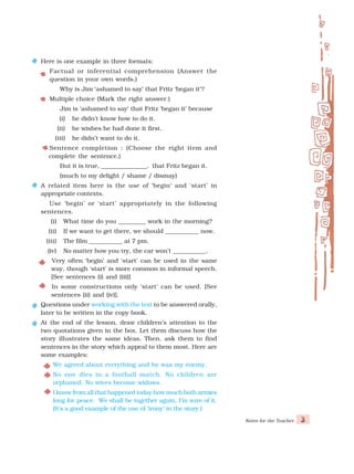 Notes for the Teacher 3
Here is one example in three formats:
Factual or inferential comprehension (Answer the
question in your own words.)
Why is Jim ‘ashamed to say’ that Fritz ‘began it’?
Multiple choice (Mark the right answer.)
Jim is ‘ashamed to say’ that Fritz ‘began it’ because
(i) he didn’t know how to do it.
(ii) he wishes he had done it first.
(iii) he didn’t want to do it.
Sentence completion : (Choose the right item and
complete the sentence.)
But it is true, _______________, that Fritz began it.
(much to my delight / shame / dismay)
A related item here is the use of ‘begin’ and ‘start’ in
appropriate contexts.
Use ‘begin’ or ‘start’ appropriately in the following
sentences.
(i) What time do you _________ work in the morning?
(ii) If we want to get there, we should ___________ now.
(iii) The film ___________ at 7 pm.
(iv) No matter how you try, the car won’t ___________.
Very often ‘begin’ and ‘start’ can be used in the same
way, though ‘start’ is more common in informal speech.
[See sentences (i) and (iii)]
In some constructions only ‘start’ can be used. [See
sentences (ii) and (iv)].
Questions under working with the text to be answered orally,
later to be written in the copy book.
At the end of the lesson, draw children’s attention to the
two quotations given in the box. Let them discuss how the
story illustrates the same ideas. Then, ask them to find
sentences in the story which appeal to them most. Here are
some examples:
We agreed about everything and he was my enemy.
No one dies in a football match. No children are
orphaned. No wives become widows.
I know from all that happened today how much both armies
long for peace. We shall be together again, I’m sure of it.
(It’s a good example of the use of ‘irony’ in the story.)
 