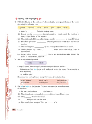 Honeydew
102
102
102
102
102
1. Fill in the blanks in the sentences below using the appropriate forms of the words
given in the following box.
guide succeed chair travel pale draw true
(i) I met a ____________ from an antique land.
(ii) I need special ____________ in mathematics. I can’t count the number of
times I have failed in the subject.
(iii) The guide called Stephen Hawking a worthy ____________ to Issac Newton.
(iv) His other problems ____________ into insignificance beside this unforeseen
mishap.
(v) The meeting was ____________ by the youngest member of the board.
(vi) Some people say ‘yours ____________’ when they informally refer to
themselves.
(vii) I wish it had been a ____________ match. We would have been spared the
noise of celebrations, at least.
2. Look at the following words.
walk stick
Can you create a meaningful phrase using both these words?
(It is simple. Add -ing to the verb and use it before the noun. Put an article at
the beginning.)
..a walking stick
Now make six such phrases using the words given in the box.
read/session smile/face revolve/chair
walk/tour dance/doll win/chance
3. Use all or both in the blanks. Tell your partner why you chose one
or the other.
(i) He has two brothers. _______ are lawyers.
(ii) More than ten persons called. _______ of them wanted to see you.
(iii) They _______ cheered the team.
(iv) _______ her parents are teachers.
(v) How much have you got? Give me _______ of it.
 