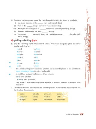 A Visit to Cambridge 103
103
103
103
103
4. Complete each sentence using the right form of the adjective given in brackets.
(i) My friend has one of the _______ cars on the road. (fast)
(ii) This is the _______ story I have ever read. (interesting)
(iii) What you are doing now is _______ than what you did yesterday. (easy)
(iv) Ramesh and his wife are both _______. (short)
(v) He arrived _______ as usual. Even the chief guest came _______ than he did.
(late, early)
1. Say the following words with correct stress. Pronounce the parts given in colour
loudly and clearly.
camel balloon
decent opinion
fearless enormous
careful fulfil
father together
govern degree
bottle before
In a word having more than one syllable, the stressed syllable is the one that is
more prominent than the other syllable(s)
A word has as many syllables as it has vowels.
man (one syllable)
´manner (two syllables)
The mark (´) indicates that the first syllable in ‘manner’ is more prominent than
the other.
2. Underline stressed syllables in the following words. Consult the dictionary or ask
the teacher if necessary.
artist mistake accident moment
compare satisfy relation table
illegal agree backward mountain
 