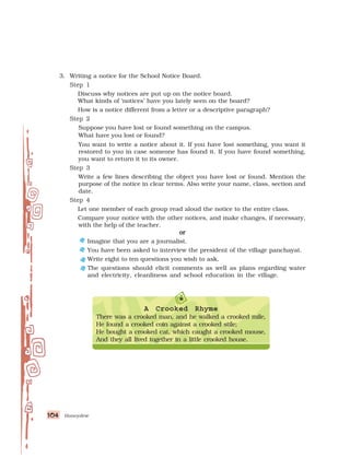 Honeydew
104
104
104
104
104
3. Writing a notice for the School Notice Board.
Step 1
Step 1
Step 1
Step 1
Step 1
Discuss why notices are put up on the notice board.
What kinds of ‘notices’ have you lately seen on the board?
How is a notice different from a letter or a descriptive paragraph?
Step 2
Step 2
Step 2
Step 2
Step 2
Suppose you have lost or found something on the campus.
What have you lost or found?
You want to write a notice about it. If you have lost something, you want it
restored to you in case someone has found it. If you have found something,
you want to return it to its owner.
Step 3
Step 3
Step 3
Step 3
Step 3
Write a few lines describing the object you have lost or found. Mention the
purpose of the notice in clear terms. Also write your name, class, section and
date.
Step 4
Step 4
Step 4
Step 4
Step 4
Let one member of each group read aloud the notice to the entire class.
Compare your notice with the other notices, and make changes, if necessary,
with the help of the teacher.
or
or
or
or
or
Imagine that you are a journalist.
You have been asked to interview the president of the village panchayat.
Write eight to ten questions you wish to ask.
The questions should elicit comments as well as plans regarding water
and electricity, cleanliness and school education in the village.
A Crooked Rhyme
There was a crooked man, and he walked a crooked mile,
He found a crooked coin against a crooked stile;
He bought a crooked cat, which caught a crooked mouse,
And they all lived together in a little crooked house.
 