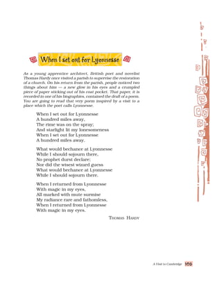 A Visit to Cambridge 105
105
105
105
105
As a young apprentice architect, British poet and novelist
Thomas Hardy once visited a parish to supervise the restoration
of a church. On his return from the parish, people noticed two
things about him — a new glow in his eyes and a crumpled
piece of paper sticking out of his coat pocket. That paper, it is
recorded in one of his biographies, contained the draft of a poem.
You are going to read that very poem inspired by a visit to a
place which the poet calls Lyonnesse.
When I set out for Lyonnesse
A hundred miles away,
The rime was on the spray;
And starlight lit my lonesomeness
When I set out for Lyonnesse
A hundred miles away.
What would bechance at Lyonnesse
While I should sojourn there,
No prophet durst declare;
Nor did the wisest wizard guess
What would bechance at Lyonnesse
While I should sojourn there.
When I returned from Lyonnesse
With magic in my eyes,
All marked with mute surmise
My radiance rare and fathomless,
When I returned from Lyonnesse
With magic in my eyes.
THOMAS HARDY
 