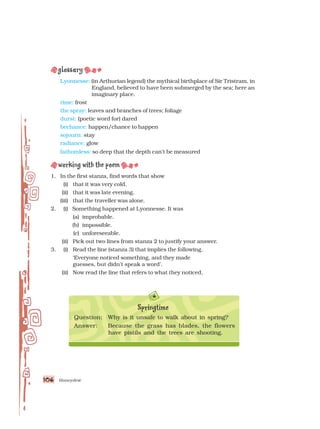 Honeydew
106
106
106
106
106
Lyonnesse: (in Arthurian legend) the mythical birthplace of Sir Tristram, in
England, believed to have been submerged by the sea; here an
imaginary place.
rime: frost
the spray: leaves and branches of trees; foliage
durst: (poetic word for) dared
bechance: happen/chance to happen
sojourn: stay
radiance: glow
fathomless: so deep that the depth can’t be measured
1. In the first stanza, find words that show
(i) that it was very cold.
(ii) that it was late evening.
(iii) that the traveller was alone.
2. (i) Something happened at Lyonnesse. It was
(a) improbable.
(b) impossible.
(c) unforeseeable.
(ii) Pick out two lines from stanza 2 to justify your answer.
3. (i) Read the line (stanza 3) that implies the following.
‘Everyone noticed something, and they made
guesses, but didn’t speak a word’.
(ii) Now read the line that refers to what they noticed,
Question: Why is it unsafe to walk about in spring?
Answer: Because the grass has blades, the flowers
have pistils and the trees are shooting.
Springtime
 