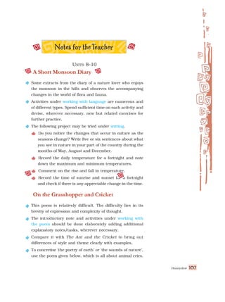 Honeydew 107
U
U
U
U
UNITS
NITS
NITS
NITS
NITS 8-10
8-10
8-10
8-10
8-10
A Short Monsoon Diary
Some extracts from the diary of a nature lover who enjoys
the monsoon in the hills and observes the accompanying
changes in the world of flora and fauna.
Activities under working with language are numerous and
of different types. Spend sufficient time on each activity and
devise, wherever necessary, new but related exercises for
further practice.
The following project may be tried under writing.
Do you notice the changes that occur in nature as the
seasons change? Write five or six sentences about what
you see in nature in your part of the country during the
months of May, August and December.
Record the daily temperature for a fortnight and note
down the maximum and minimum temperatures.
Comment on the rise and fall in temperature.
Record the time of sunrise and sunset for a fortnight
and check if there is any appreciable change in the time.
On the Grasshopper and Cricket
This poem is relatively difficult. The difficulty lies in its
brevity of expression and complexity of thought.
The introductory note and activities under working with
the poem should be done elaborately adding additional
explanatory notes/tasks, wherever necessary.
Compare it with The Ant and the Cricket to bring out
differences of style and theme clearly with examples.
To concretise ‘the poetry of earth’ or ‘the sounds of nature’,
use the poem given below, which is all about animal cries.
 