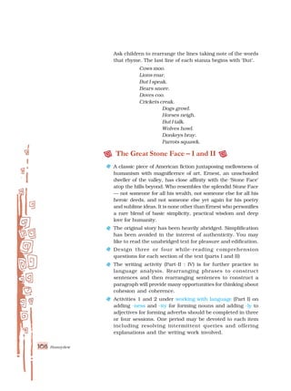 Honeydew
108
Ask children to rearrange the lines taking note of the words
that rhyme. The last line of each stanza begins with ‘But’.
Cows moo.
Lions roar.
But I speak.
Bears snore.
Doves coo.
Crickets creak.
Dogs growl.
Horses neigh.
But I talk.
Wolves howl.
Donkeys bray.
Parrots squawk.
The Great Stone Face – I and II
A classic piece of American fiction juxtaposing mellowness of
humanism with magnificence of art. Ernest, an unschooled
dweller of the valley, has close affinity with the ‘Stone Face’
atop the hills beyond. Who resembles the splendid Stone Face
— not someone for all his wealth, not someone else for all his
heroic deeds, and not someone else yet again for his poetry
and sublime ideas. It is none other than Ernest who personifies
a rare blend of basic simplicity, practical wisdom and deep
love for humanity.
The original story has been heavily abridged. Simplification
has been avoided in the interest of authenticity. You may
like to read the unabridged text for pleasure and edification.
Design three or four while-reading comprehension
questions for each section of the text (parts I and II)
The writing activity (Part-II : IV) is for further practice in
language analysis. Rearranging phrases to construct
sentences and then rearranging sentences to construct a
paragraph will provide many opportunities for thinking about
cohesion and coherence.
Activities 1 and 2 under working with language (Part I) on
adding -ness and -ity for forming nouns and adding -ly to
adjectives for forming adverbs should be completed in three
or four sessions. One period may be devoted to each item
including resolving intermittent queries and offering
explanations and the writing work involved.
 